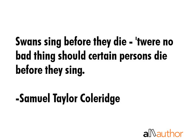 Swans sing before they die - \'twere no bad thing should certain persons die before they sing. - Samuel Taylor Coleridge Quote