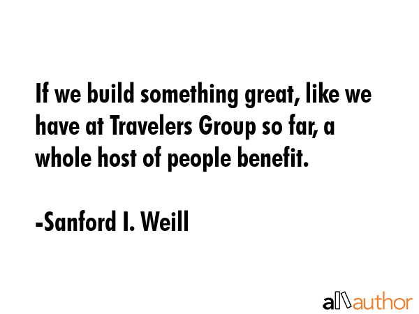 If we build something great, like we have at Travelers Group so far, a whole host of people benefit. - Sanford I. Weill Quote GIF