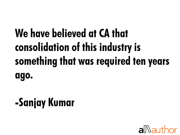We have believed at CA that consolidation of this industry is something that was required ten years... - Sanjay Kumar Quote GIF