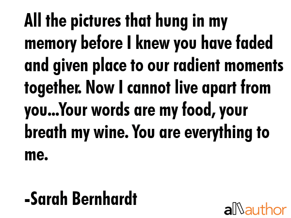 All the pictures that hung in my memory before I knew you have faded and given place to our radient moments together. Now I cannot live apart from you...Your words are my food, your breath my wine.... - Sarah Bernhardt Quote