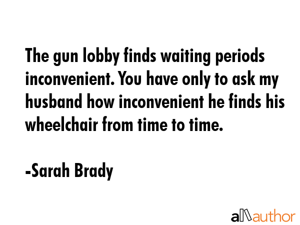 The gun lobby finds waiting periods inconvenient. You have only to ask my husband how inconvenient he finds his wheelchair from time to time. - Sarah Brady Quote