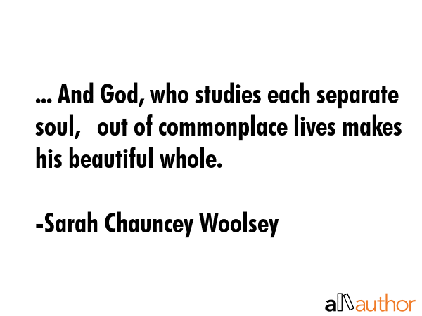 ... And God, who studies each separate soul,   out of commonplace lives makes his beautiful whole. - Sarah Chauncey Woolsey Quote GIF