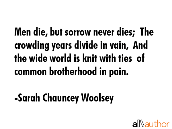 Men die, but sorrow never dies;  The crowding years divide in vain,  And the wide world is knit... - Sarah Chauncey Woolsey Quote GIF