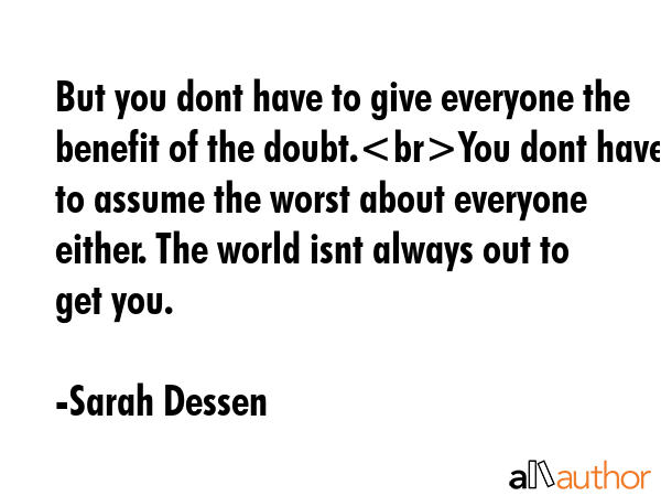 But you dont have to give everyone the benefit of the doubt.You dont have to assume the worst about everyone either. The world isnt always out to get you. - Sarah Dessen Quote