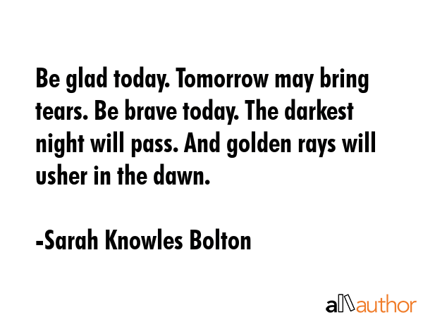 Be glad today. Tomorrow may bring tears. Be brave today. The darkest night will pass. And golden... - Sarah Knowles Bolton Quote GIF