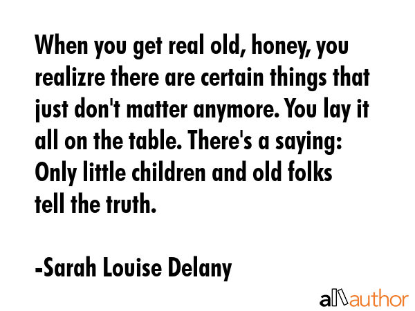 When you get real old, honey, you realizre there are certain things that just don\'t matter anymore. You lay it all on the table. There\'s a saying: Only little children and old folks tell the truth. - Sarah Louise Delany Quote