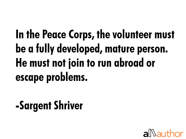 In the Peace Corps, the volunteer must be a fully developed, mature person. He must not join to run... - Sargent Shriver Quote GIF