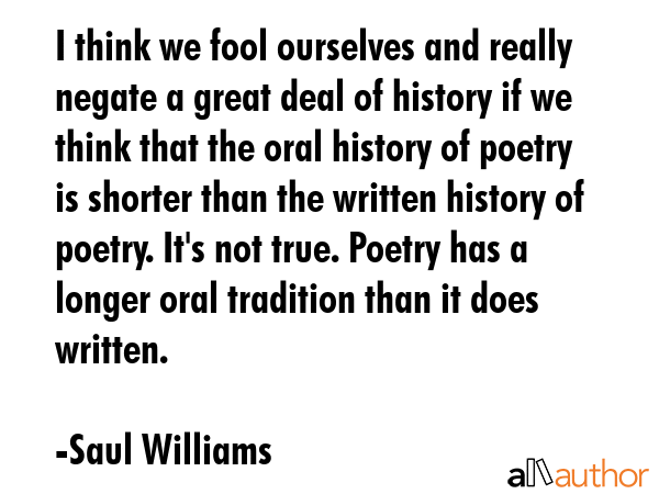 I think we fool ourselves and really negate a great deal of history if we think that the oral history of poetry is shorter than the written history of poetry. It\'s not true. Poetry has a longer oral... - Saul Williams Quote