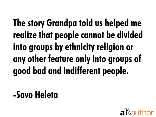 The story Grandpa told us helped me realize that people cannot be divided into groups by ethnicity religion or any other feature only into groups of good bad and indifferent people. - Savo Heleta Quote