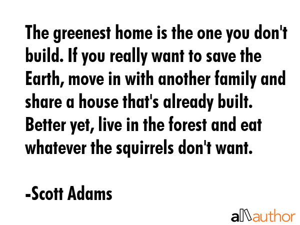 The greenest home is the one you don\'t build. If you really want to save the Earth, move in with another family and share a house that\'s already built. Better yet, live in the forest and eat... - Scott Adams Quote