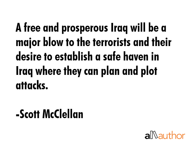 A free and prosperous Iraq will be a major blow to the terrorists and their desire to establish a safe haven in Iraq where they can plan and plot attacks. - Scott McClellan Quote