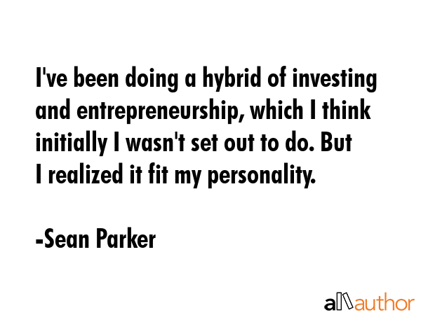 I\'ve been doing a hybrid of investing and entrepreneurship, which I think initially I wasn\'t set out to do. But I realized it fit my personality. - Sean Parker Quote