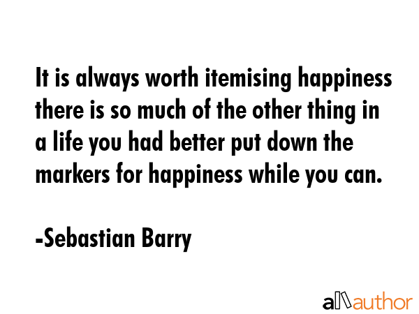 It is always worth itemising happiness there is so much of the other thing in a life you had better put down the markers for happiness while you can. - Sebastian Barry Quote