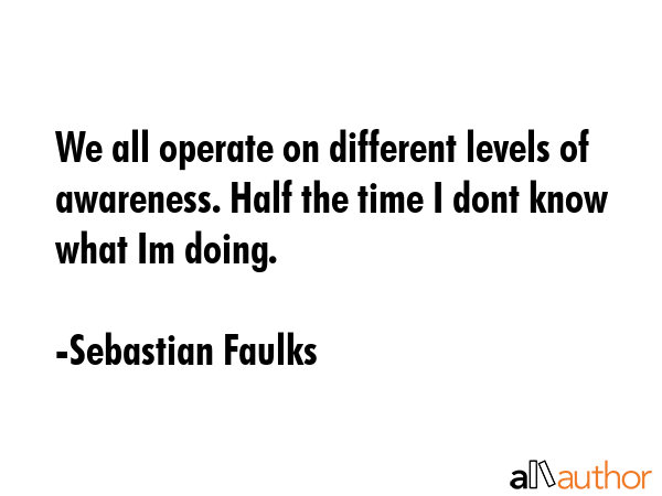 We all operate on different levels of awareness. Half the time I dont know what Im doing. - Sebastian Faulks Quote GIF