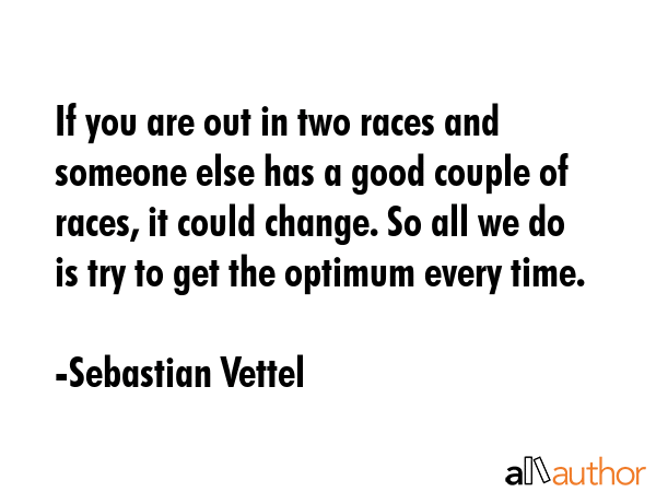 If you are out in two races and someone else has a good couple of races, it could change. So all we do is try to get the optimum every time. - Sebastian Vettel Quote