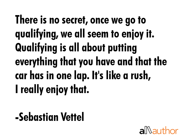 There is no secret, once we go to qualifying, we all seem to enjoy it. Qualifying is all about putting everything that you have and that the car has in one lap. It\'s like a rush, I really enjoy that. - Sebastian Vettel Quote
