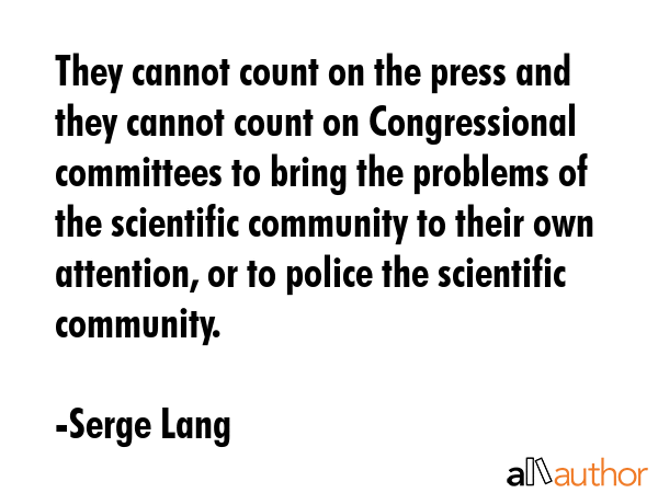They cannot count on the press and they cannot count on Congressional committees to bring the problems of the scientific community to their own attention, or to police the scientific community. - Serge Lang Quote
