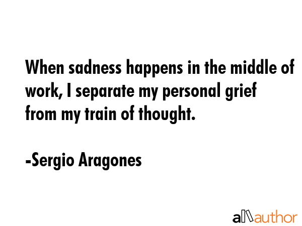 When sadness happens in the middle of work, I separate my personal grief from my train of thought. - Sergio Aragones Quote