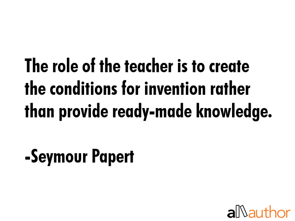 The role of the teacher is to create the conditions for invention rather than provide ready-made knowledge. - Seymour Papert Quote