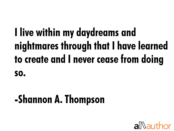 I live within my daydreams and nightmares through that I have learned to create and I never cease from doing so. - Shannon A. Thompson Quote