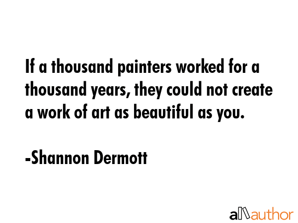 If a thousand painters worked for a thousand years, they could not create a work of art as beautiful as you. - Shannon Dermott Quote