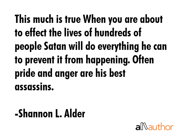 This much is true When you are about to effect the lives of hundreds of people Satan will do everything he can to prevent it from happening. Often pride and anger are his best assassins. - Shannon L. Alder Quote