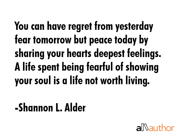 You can have regret from yesterday fear tomorrow but peace today by sharing your hearts deepest feelings. A life spent being fearful of showing your soul is a life not worth living. - Shannon L. Alder Quote