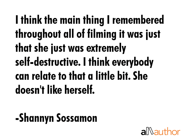 I think the main thing I remembered throughout all of filming it was just that she just was extremely self-destructive. I think everybody can relate to that a little bit. She doesn\'t like herself. - Shannyn Sossamon Quote