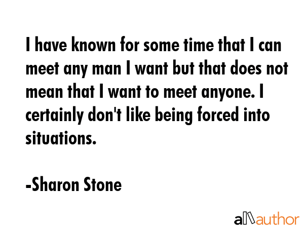 I have known for some time that I can meet any man I want but that does not mean that I want to meet anyone. I certainly don\'t like being forced into situations. - Sharon Stone Quote