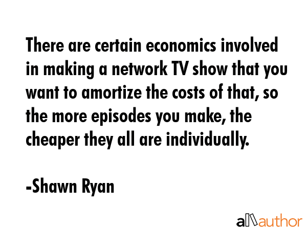 There are certain economics involved in making a network TV show that you want to amortize the... - Shawn Ryan Quote GIF
