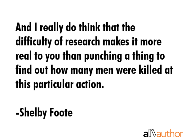 And I really do think that the difficulty of research makes it more real to you than punching a thing to find out how many men were killed at this particular action. - Shelby Foote Quote