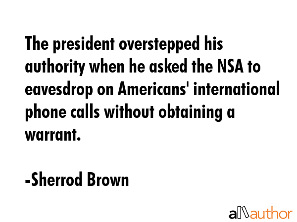 The president overstepped his authority when he asked the NSA to eavesdrop on Americans\' international phone calls without obtaining a warrant. - Sherrod Brown Quote