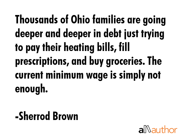 Thousands of Ohio families are going deeper and deeper in debt just trying to pay their heating bills, fill prescriptions, and buy groceries. The current minimum wage is simply not enough. - Sherrod Brown Quote