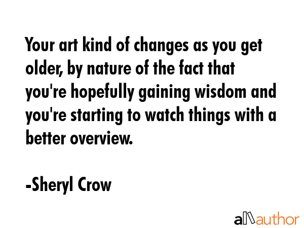 Your art kind of changes as you get older, by nature of the fact that you\'re hopefully gaining wisdom and you\'re starting to watch things with a better overview. - Sheryl Crow Quote