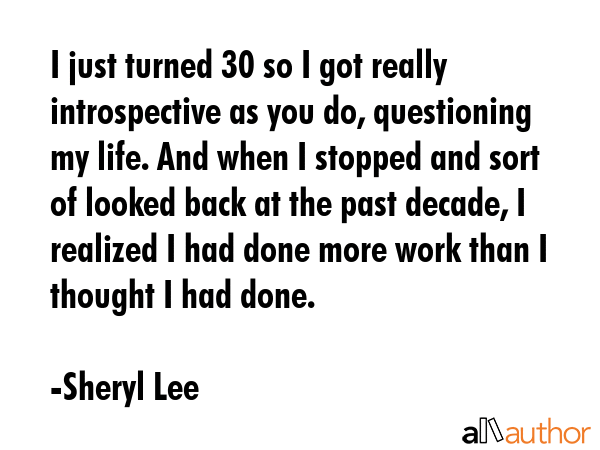 I just turned 30 so I got really introspective as you do, questioning my life. And when I stopped and sort of looked back at the past decade, I realized I had done more work than I thought I had done. - Sheryl Lee Quote