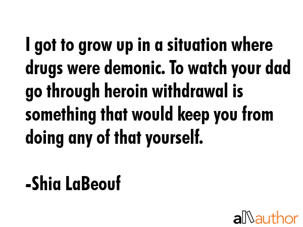 I got to grow up in a situation where drugs were demonic. To watch your dad go through heroin withdrawal is something that would keep you from doing any of that yourself. - Shia LaBeouf Quote