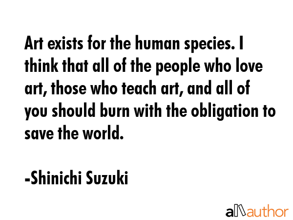 Art exists for the human species. I think that all of the people who love art, those who teach art, and all of you should burn with the obligation to save the world. - Shinichi Suzuki Quote