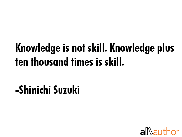 Knowledge is not skill. Knowledge plus ten thousand times is skill. - Shinichi Suzuki Quote