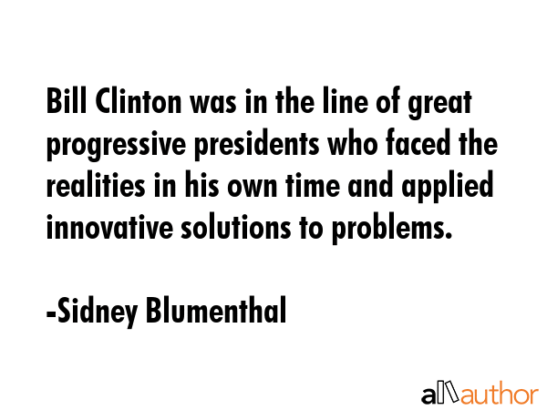 Bill Clinton was in the line of great progressive presidents who faced the realities in his own time and applied innovative solutions to problems. - Sidney Blumenthal Quote