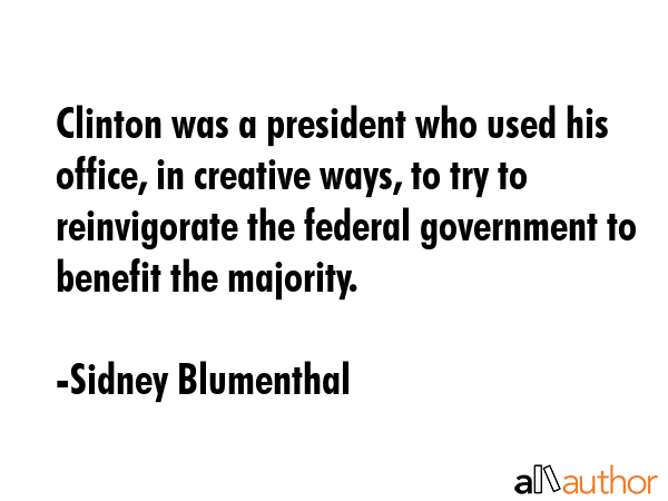 Clinton was a president who used his office, in creative ways, to try to reinvigorate the federal government to benefit the majority. - Sidney Blumenthal Quote