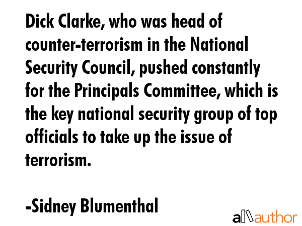 Dick Clarke, who was head of counter-terrorism in the National Security Council, pushed constantly for the Principals Committee, which is the key national security group of top officials to take up... - Sidney Blumenthal Quote