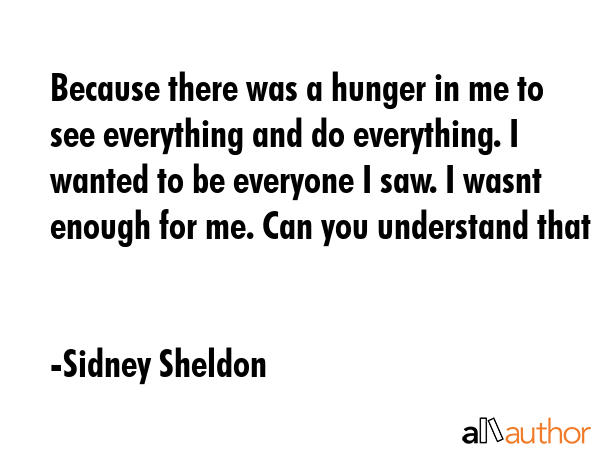Because there was a hunger in me to see everything and do everything. I wanted to be everyone I saw. I wasnt enough for me. Can you understand that - Sidney Sheldon Quote