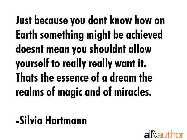 Just because you dont know how on Earth something might be achieved doesnt mean you shouldnt allow yourself to really really want it. Thats the essence of a dream the realms of magic and of miracles. - Silvia Hartmann Quote