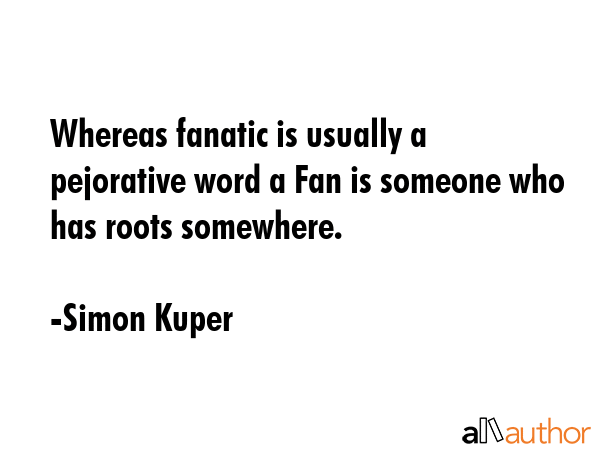 Whereas fanatic is usually a pejorative word a Fan is someone who has roots somewhere. - Simon Kuper Quote GIF