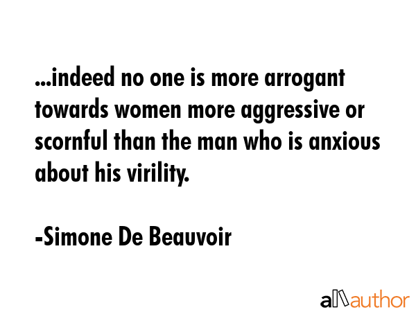 ...indeed no one is more arrogant towards women more aggressive or scornful than the man who is anxious about his virility. - Simone De Beauvoir Quote