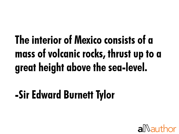 The interior of Mexico consists of a mass of volcanic rocks, thrust up to a great height above the sea-level. - Sir Edward Burnett Tylor Quote