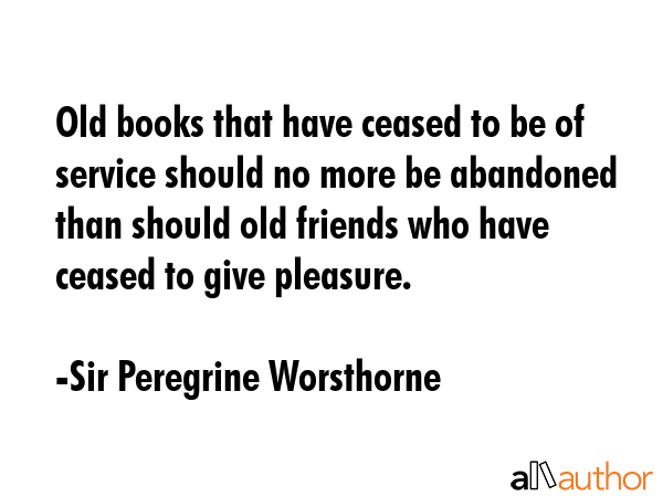 Old books that have ceased to be of service should no more be abandoned than should old friends who have ceased to give pleasure. - Sir Peregrine Worsthorne Quote