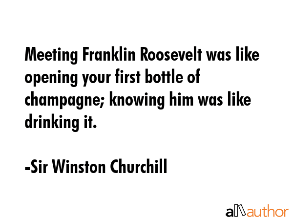 Meeting Franklin Roosevelt was like opening your first bottle of champagne; knowing him was like drinking it. - Sir Winston Churchill Quote
