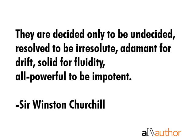 They are decided only to be undecided, resolved to be irresolute, adamant for drift, solid for fluidity, all-powerful to be impotent. - Sir Winston Churchill Quote
