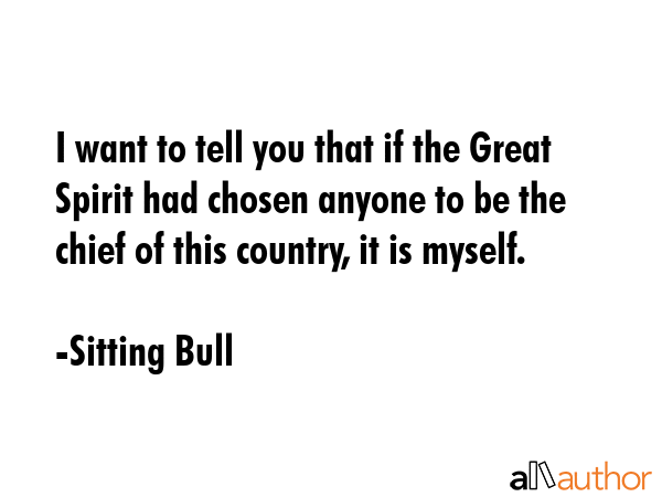 I want to tell you that if the Great Spirit had chosen anyone to be the chief of this country, it is myself. - Sitting Bull Quote